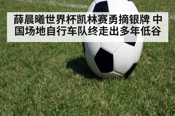 薛晨曦世界杯凯林赛勇摘银牌 中国场地自行车队终走出多年低谷