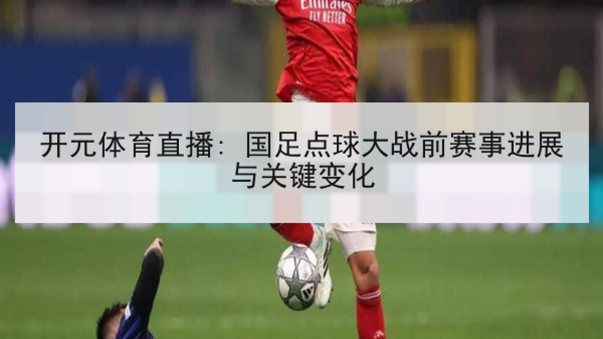 开元体育直播: 国足点球大战前赛事进展与关键变化 开元体育直播: 国足点球大战前赛事进展与关键变化